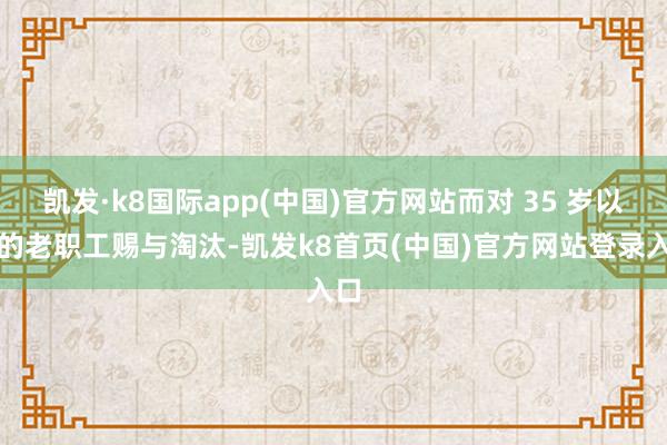 凯发·k8国际app(中国)官方网站而对 35 岁以上的老职工赐与淘汰-凯发k8首页(中国)官方网站登录入口