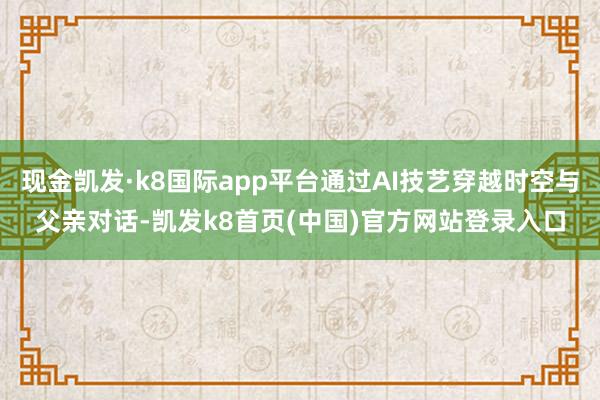 现金凯发·k8国际app平台通过AI技艺穿越时空与父亲对话-凯发k8首页(中国)官方网站登录入口