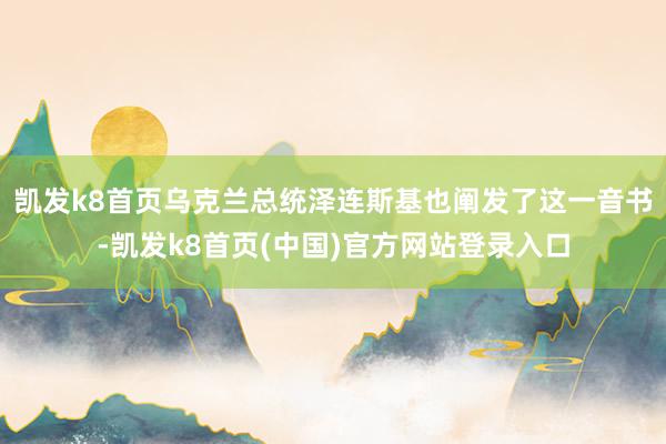 凯发k8首页乌克兰总统泽连斯基也阐发了这一音书-凯发k8首页(中国)官方网站登录入口