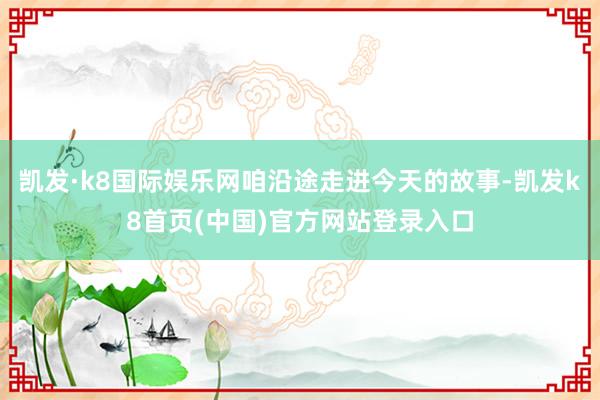 凯发·k8国际娱乐网咱沿途走进今天的故事-凯发k8首页(中国)官方网站登录入口