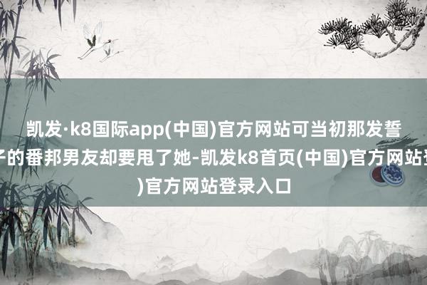 凯发·k8国际app(中国)官方网站可当初那发誓要一辈子的番邦男友却要甩了她-凯发k8首页(中国)官方网站登录入口