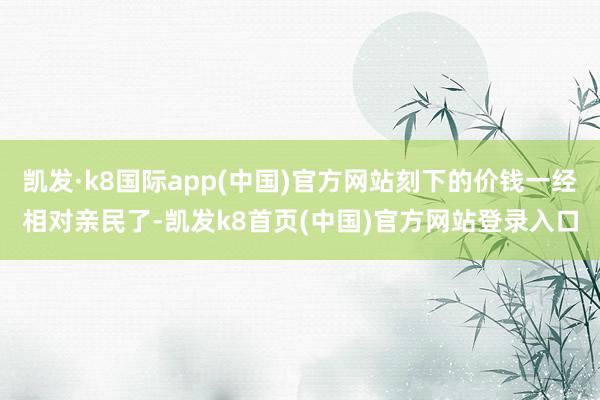 凯发·k8国际app(中国)官方网站刻下的价钱一经相对亲民了-凯发k8首页(中国)官方网站登录入口