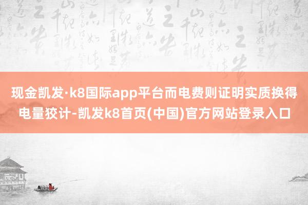 现金凯发·k8国际app平台而电费则证明实质换得电量狡计-凯发k8首页(中国)官方网站登录入口