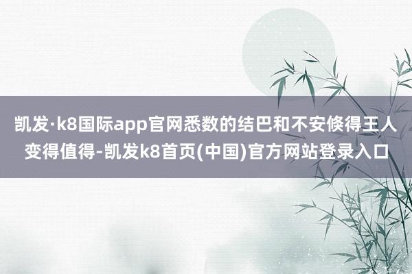 凯发·k8国际app官网悉数的结巴和不安倏得王人变得值得-凯发k8首页(中国)官方网站登录入口