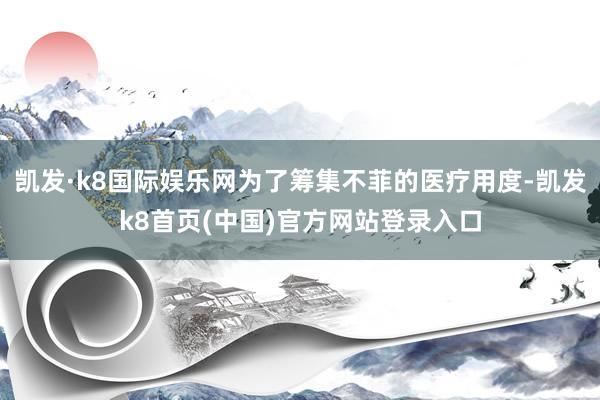 凯发·k8国际娱乐网为了筹集不菲的医疗用度-凯发k8首页(中国)官方网站登录入口