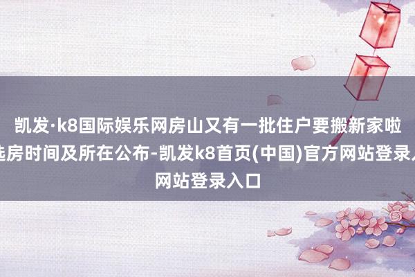 凯发·k8国际娱乐网房山又有一批住户要搬新家啦！选房时间及所在公布-凯发k8首页(中国)官方网站登录入口