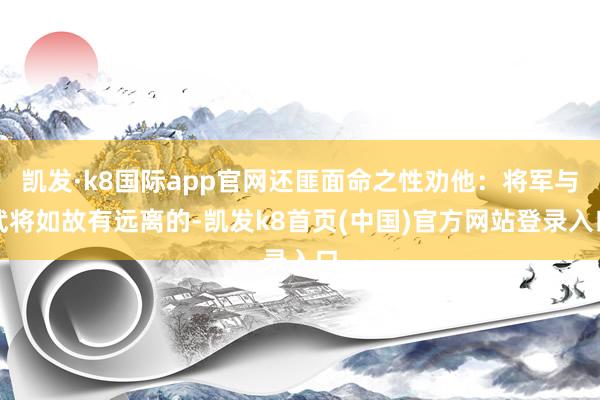 凯发·k8国际app官网还匪面命之性劝他：将军与武将如故有远离的-凯发k8首页(中国)官方网站登录入口