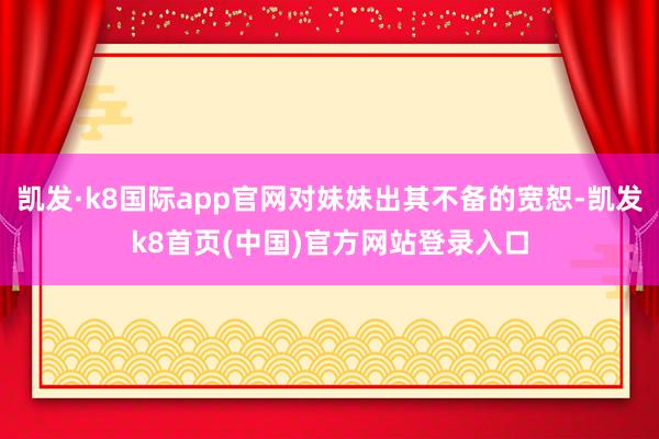 凯发·k8国际app官网对妹妹出其不备的宽恕-凯发k8首页(中国)官方网站登录入口