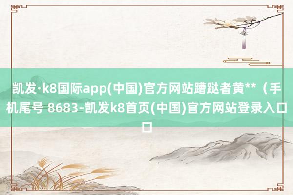 凯发·k8国际app(中国)官方网站蹧跶者黄**(手机尾号 8683-凯发k8首页(中国)官方网站登录入口