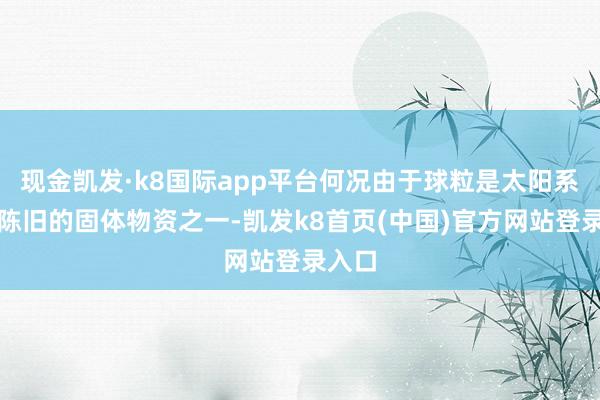 现金凯发·k8国际app平台何况由于球粒是太阳系内最陈旧的固体物资之一-凯发k8首页(中国)官方网站登录入口