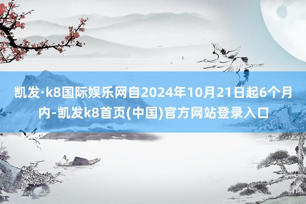 凯发·k8国际娱乐网自2024年10月21日起6个月内-凯发k8首页(中国)官方网站登录入口