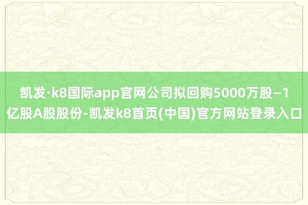 凯发·k8国际app官网公司拟回购5000万股—1亿股A股股份-凯发k8首页(中国)官方网站登录入口