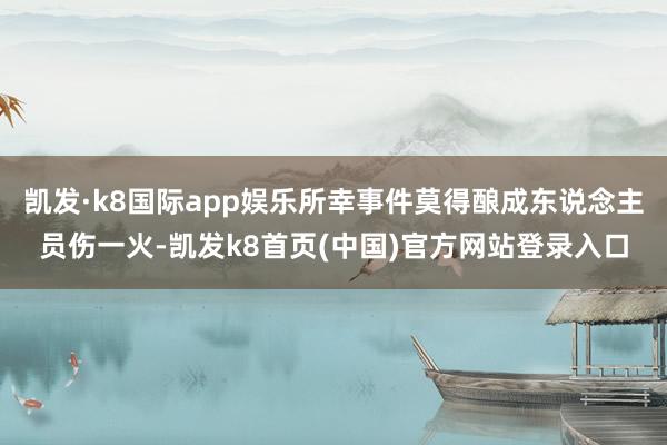 凯发·k8国际app娱乐所幸事件莫得酿成东说念主员伤一火-凯发k8首页(中国)官方网站登录入口