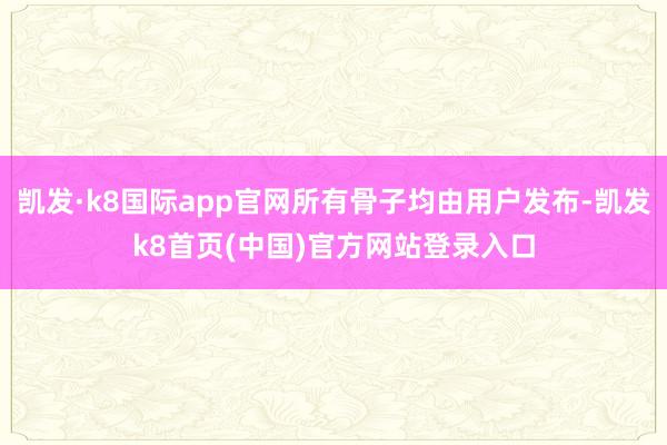 凯发·k8国际app官网所有骨子均由用户发布-凯发k8首页(中国)官方网站登录入口