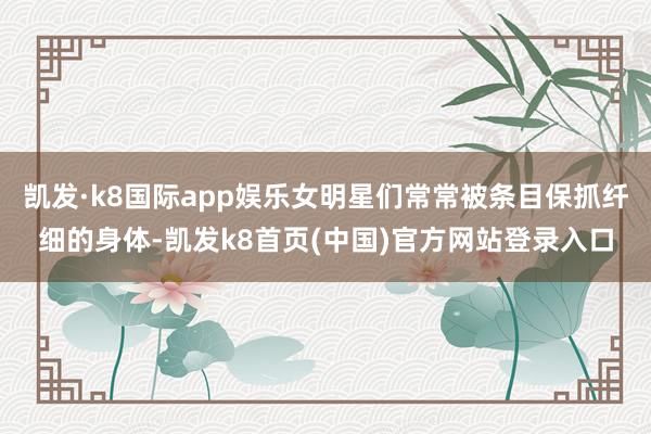 凯发·k8国际app娱乐女明星们常常被条目保抓纤细的身体-凯发k8首页(中国)官方网站登录入口