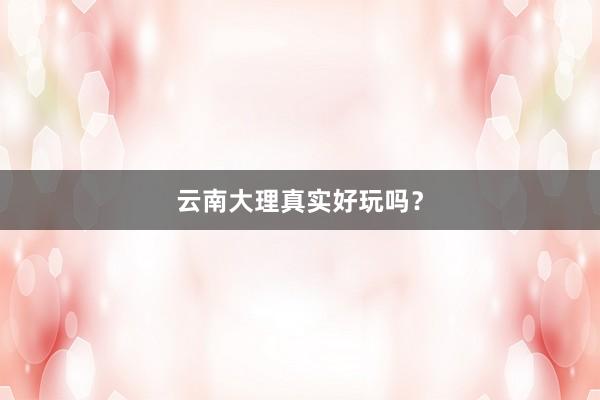 云南大理真实好玩吗？