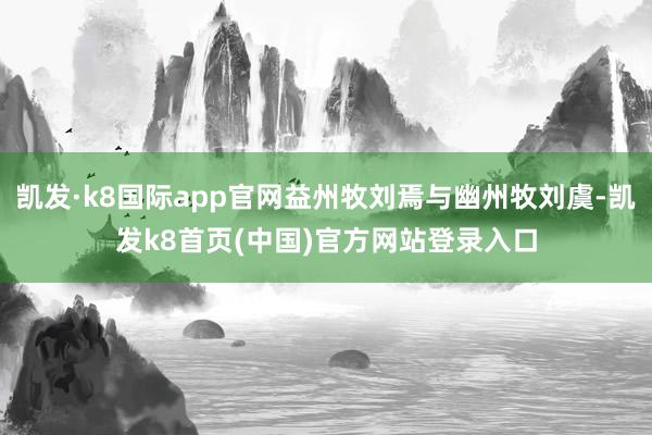 凯发·k8国际app官网益州牧刘焉与幽州牧刘虞-凯发k8首页(中国)官方网站登录入口