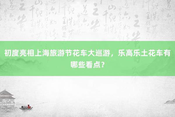 初度亮相上海旅游节花车大巡游，乐高乐土花车有哪些看点？