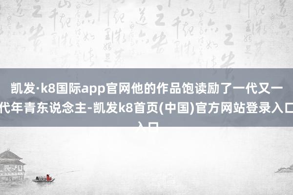 凯发·k8国际app官网他的作品饱读励了一代又一代年青东说念主-凯发k8首页(中国)官方网站登录入口