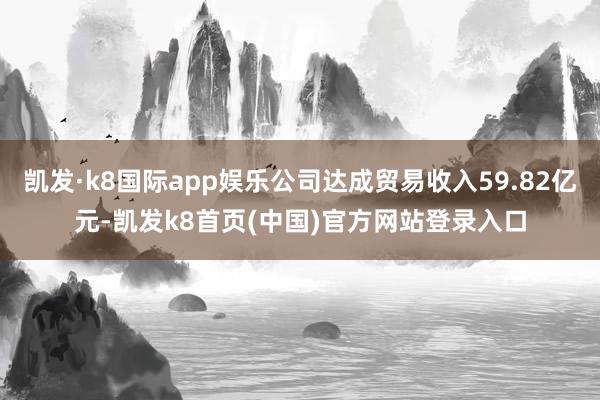 凯发·k8国际app娱乐公司达成贸易收入59.82亿元-凯发k8首页(中国)官方网站登录入口