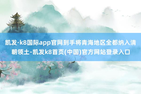 凯发·k8国际app官网到手将青海地区全都纳入清朝领土-凯发k8首页(中国)官方网站登录入口