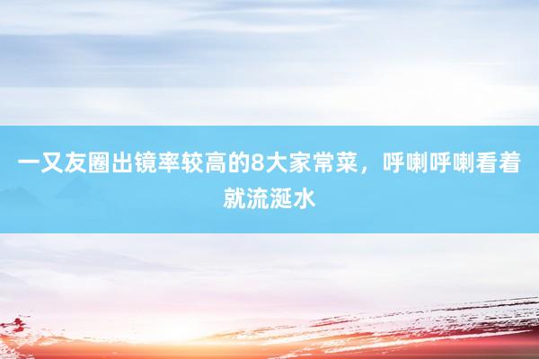 一又友圈出镜率较高的8大家常菜，呼喇呼喇看着就流涎水