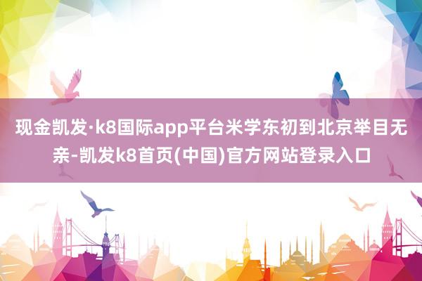现金凯发·k8国际app平台米学东初到北京举目无亲-凯发k8首页(中国)官方网站登录入口