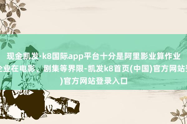 现金凯发·k8国际app平台十分是阿里影业算作业界有名企业在电影、剧集等界限-凯发k8首页(中国)官方网站登录入口