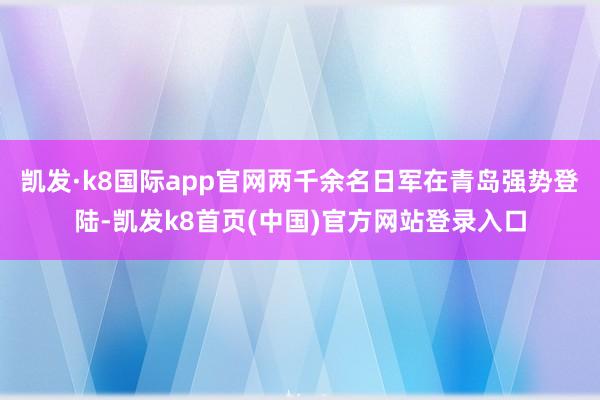 凯发·k8国际app官网两千余名日军在青岛强势登陆-凯发k8首页(中国)官方网站登录入口