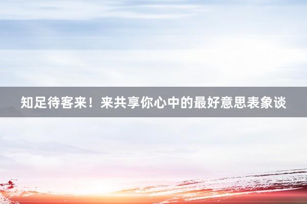 知足待客来！来共享你心中的最好意思表象谈