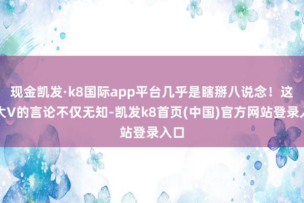 现金凯发·k8国际app平台几乎是瞎掰八说念！这位大V的言论不仅无知-凯发k8首页(中国)官方网站登录入口