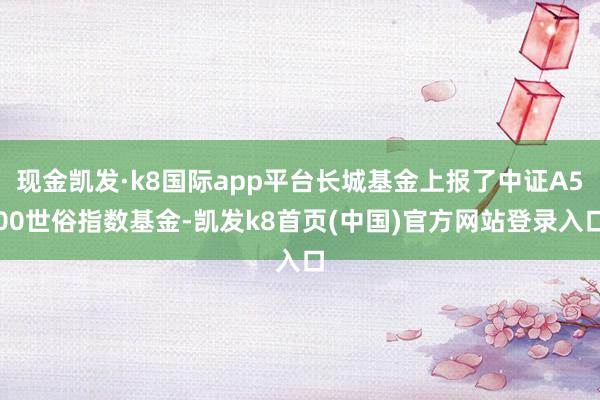 现金凯发·k8国际app平台长城基金上报了中证A500世俗指数基金-凯发k8首页(中国)官方网站登录入口
