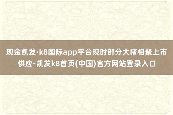 现金凯发·k8国际app平台现时部分大猪相聚上市供应-凯发k8首页(中国)官方网站登录入口