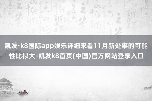 凯发·k8国际app娱乐详细来看11月新处事的可能性比拟大-凯发k8首页(中国)官方网站登录入口