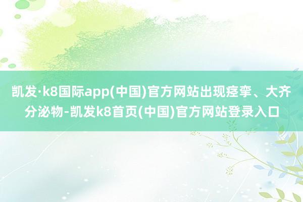 凯发·k8国际app(中国)官方网站出现痉挛、大齐分泌物-凯发k8首页(中国)官方网站登录入口