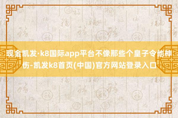 现金凯发·k8国际app平台不像那些个皇子令他神伤-凯发k8首页(中国)官方网站登录入口