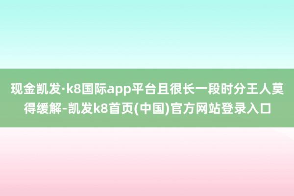 现金凯发·k8国际app平台且很长一段时分王人莫得缓解-凯发k8首页(中国)官方网站登录入口
