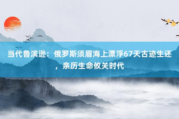 当代鲁滨逊：俄罗斯须眉海上漂浮67天古迹生还，亲历生命攸关时代