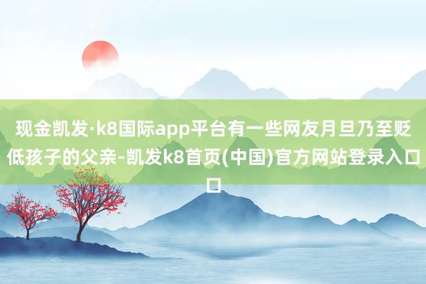 现金凯发·k8国际app平台有一些网友月旦乃至贬低孩子的父亲-凯发k8首页(中国)官方网站登录入口