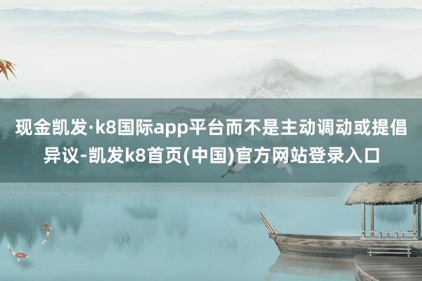 现金凯发·k8国际app平台而不是主动调动或提倡异议-凯发k8首页(中国)官方网站登录入口