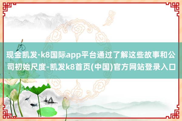 现金凯发·k8国际app平台通过了解这些故事和公司初始尺度-凯发k8首页(中国)官方网站登录入口