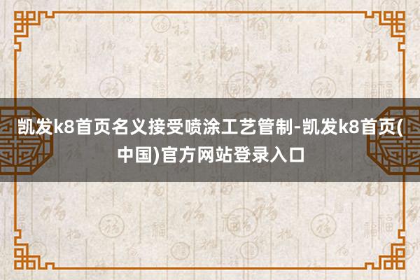 凯发k8首页名义接受喷涂工艺管制-凯发k8首页(中国)官方网站登录入口