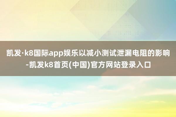 凯发·k8国际app娱乐以减小测试泄漏电阻的影响-凯发k8首页(中国)官方网站登录入口