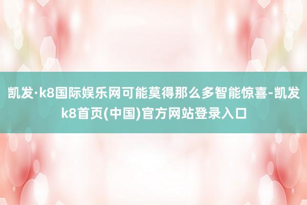 凯发·k8国际娱乐网可能莫得那么多智能惊喜-凯发k8首页(中国)官方网站登录入口