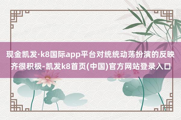 现金凯发·k8国际app平台对统统动荡扮演的反映齐很积极-凯发k8首页(中国)官方网站登录入口