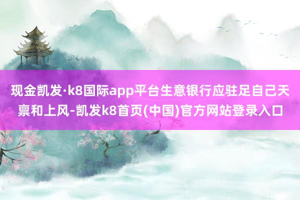 现金凯发·k8国际app平台生意银行应驻足自己天禀和上风-凯发k8首页(中国)官方网站登录入口