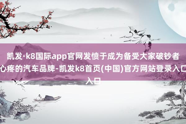 凯发·k8国际app官网发愤于成为备受大家破钞者心疼的汽车品牌-凯发k8首页(中国)官方网站登录入口