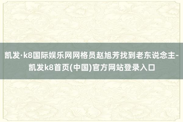 凯发·k8国际娱乐网网格员赵旭芳找到老东说念主-凯发k8首页(中国)官方网站登录入口