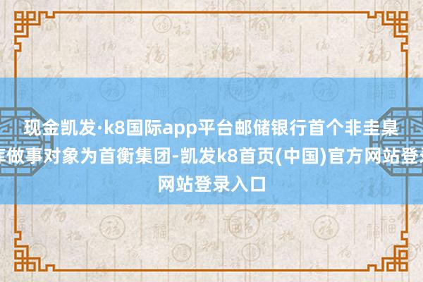 现金凯发·k8国际app平台　　邮储银行首个非圭臬化管库做事对象为首衡集团-凯发k8首页(中国)官方网站登录入口