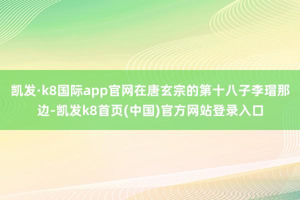 凯发·k8国际app官网在唐玄宗的第十八子李瑁那边-凯发k8首页(中国)官方网站登录入口